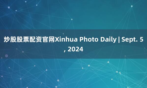 炒股股票配资官网Xinhua Photo Daily | Sept. 5, 2024