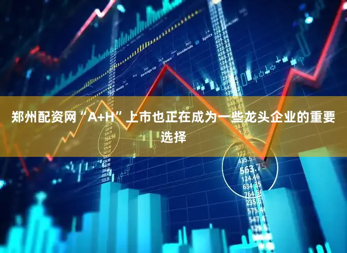 郑州配资网“A+H”上市也正在成为一些龙头企业的重要选择