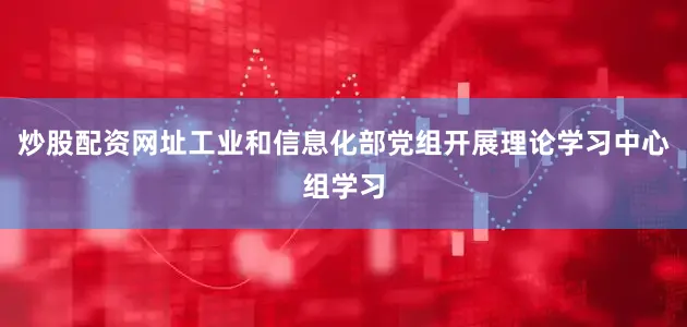 炒股配资网址工业和信息化部党组开展理论学习中心组学习