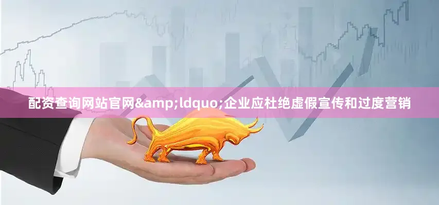 配资查询网站官网&ldquo;企业应杜绝虚假宣传和过度营销