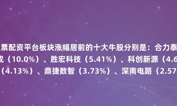 股票配资平台板块涨幅居前的十大牛股分别是：合力泰（10.21%）、亚翔集成（10.0%）、胜宏科技（5.41%）、科创新源（4.68%）、博众精工（4.13%）、鼎捷数智（3.73%）、深南电路（2.57%）、博硕科技（2.18%）、科森科技（1.93%）、快克智能（1.74%）、瀛通通讯（1.5%）、歌尔股份（1.41%）、精测电子（1.19%）、兆驰股份（0.93%）、昊志机电（0.91%）、