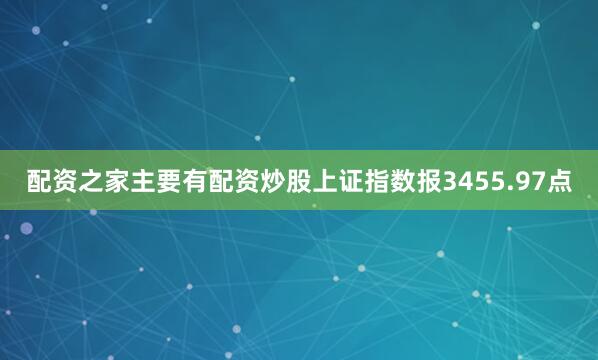 配资之家主要有配资炒股上证指数报3455.97点