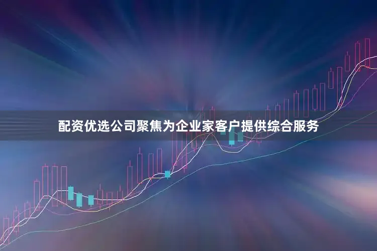配资优选公司聚焦为企业家客户提供综合服务