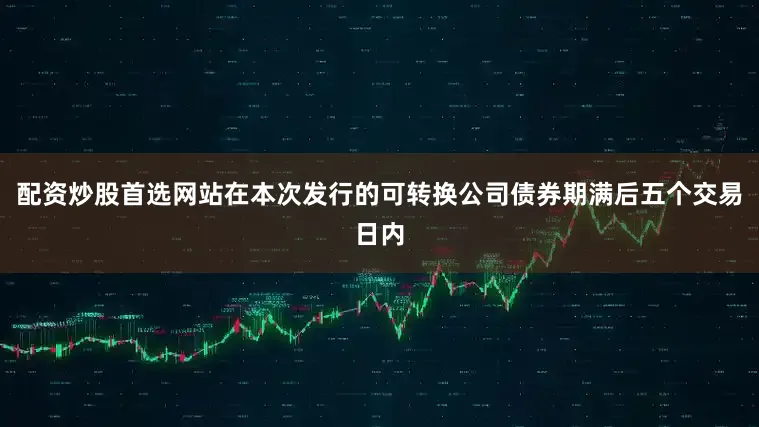 配资炒股首选网站在本次发行的可转换公司债券期满后五个交易日内