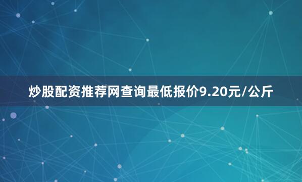 炒股配资推荐网查询最低报价9.20元/公斤