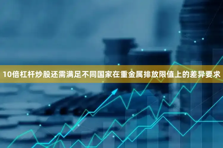 10倍杠杆炒股还需满足不同国家在重金属排放限值上的差异要求