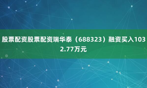 股票配资股票配资瑞华泰（688323）融资买入1032.77万元