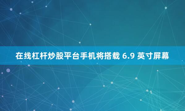 在线杠杆炒股平台手机将搭载 6.9 英寸屏幕