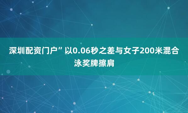 深圳配资门户”以0.06秒之差与女子200米混合泳奖牌擦肩