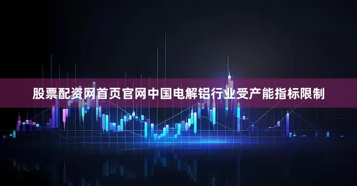 股票配资网首页官网中国电解铝行业受产能指标限制