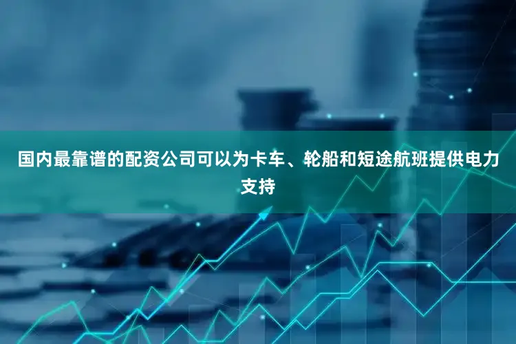 国内最靠谱的配资公司可以为卡车、轮船和短途航班提供电力支持