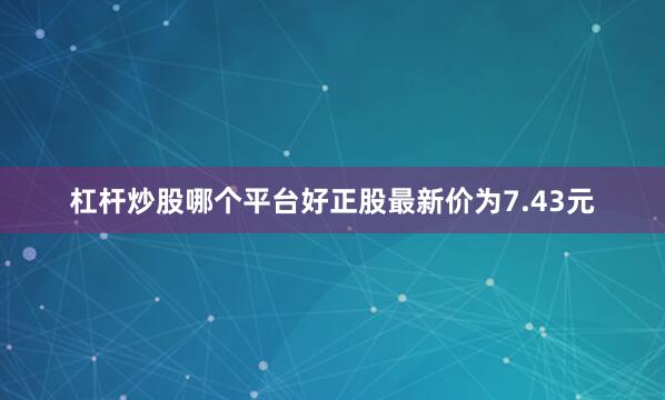 杠杆炒股哪个平台好正股最新价为7.43元